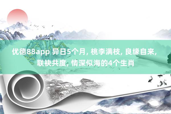 优德88app 异日5个月, 桃李满枝, 良缘自来, 联袂共度, 情深似海的4个生肖