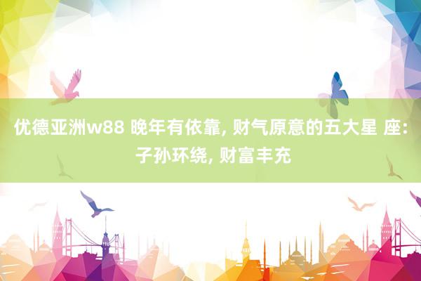 优德亚洲w88 晚年有依靠, 财气原意的五大星 座: 子孙环绕, 财富丰充